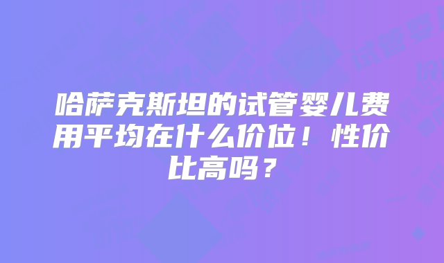 哈萨克斯坦的试管婴儿费用平均在什么价位！性价比高吗？