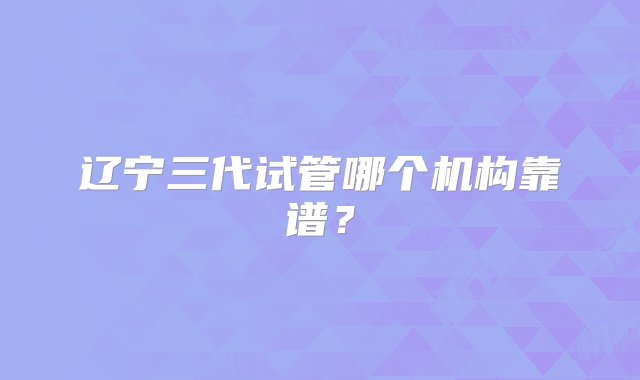 辽宁三代试管哪个机构靠谱？