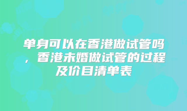 单身可以在香港做试管吗，香港未婚做试管的过程及价目清单表