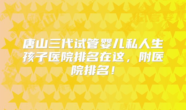 唐山三代试管婴儿私人生孩子医院排名在这，附医院排名！