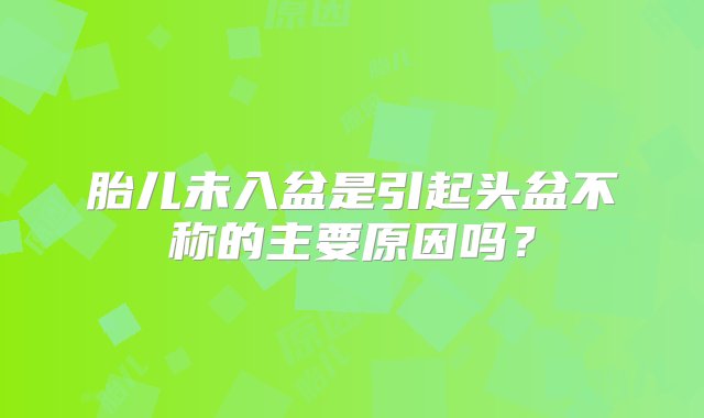 胎儿未入盆是引起头盆不称的主要原因吗？