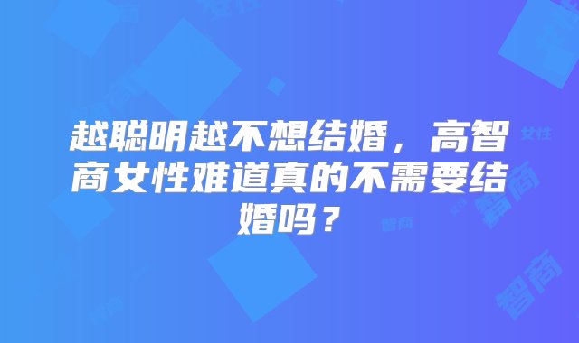 越聪明越不想结婚，高智商女性难道真的不需要结婚吗？