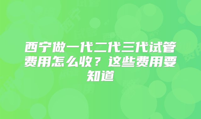 西宁做一代二代三代试管费用怎么收？这些费用要知道