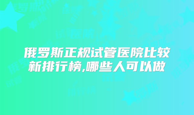 俄罗斯正规试管医院比较新排行榜,哪些人可以做