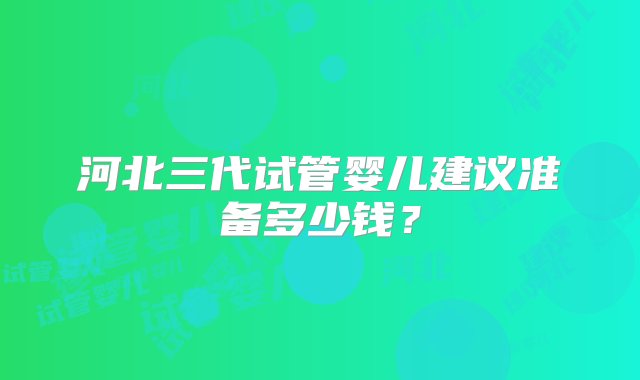 河北三代试管婴儿建议准备多少钱？