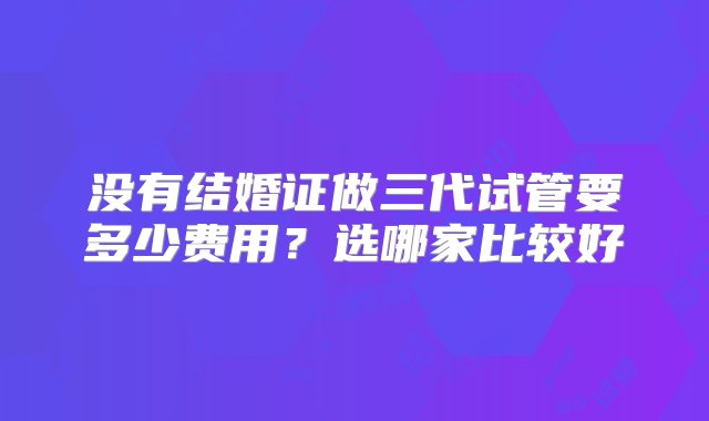 没有结婚证做三代试管要多少费用？选哪家比较好