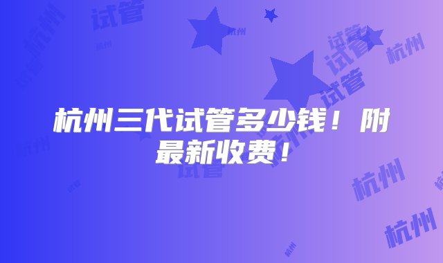 杭州三代试管多少钱！附最新收费！