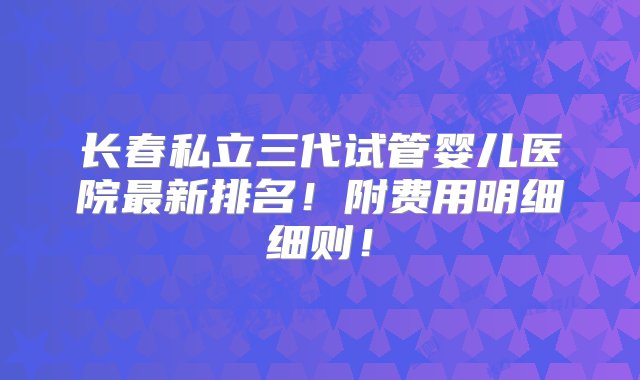 长春私立三代试管婴儿医院最新排名！附费用明细细则！