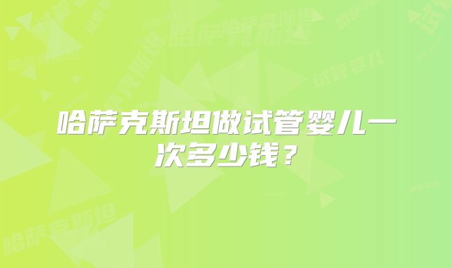 哈萨克斯坦做试管婴儿一次多少钱？