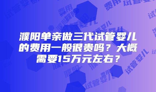 濮阳单亲做三代试管婴儿的费用一般很贵吗？大概需要15万元左右？