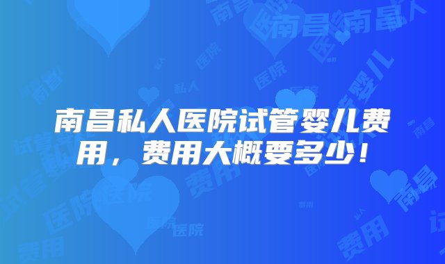 南昌私人医院试管婴儿费用，费用大概要多少！