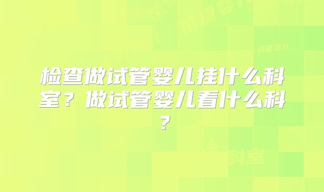 检查做试管婴儿挂什么科室？做试管婴儿看什么科？