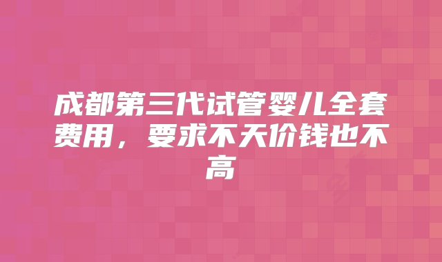 成都第三代试管婴儿全套费用，要求不天价钱也不高