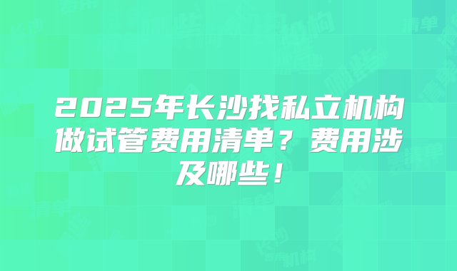 2025年长沙找私立机构做试管费用清单？费用涉及哪些！