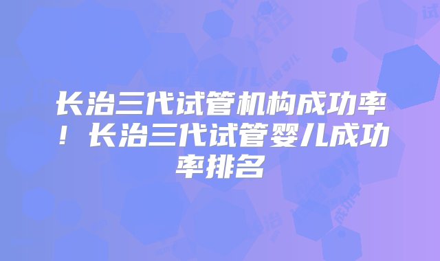 长治三代试管机构成功率！长治三代试管婴儿成功率排名