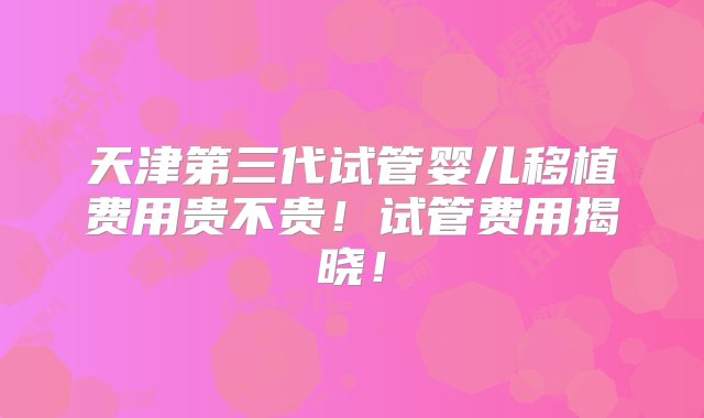 天津第三代试管婴儿移植费用贵不贵！试管费用揭晓！