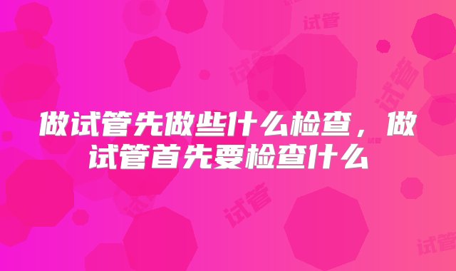 做试管先做些什么检查，做试管首先要检查什么