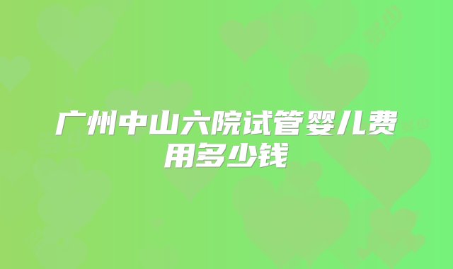 广州中山六院试管婴儿费用多少钱