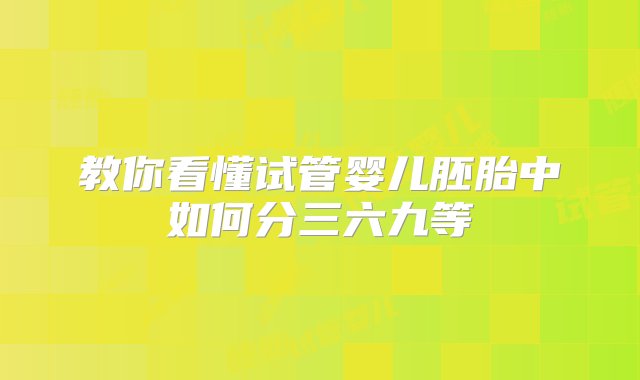 教你看懂试管婴儿胚胎中如何分三六九等