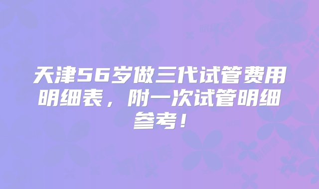 天津56岁做三代试管费用明细表，附一次试管明细参考！