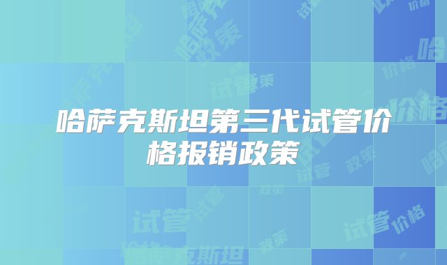 哈萨克斯坦第三代试管价格报销政策