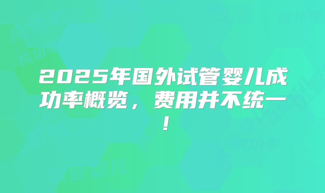 2025年国外试管婴儿成功率概览，费用并不统一！