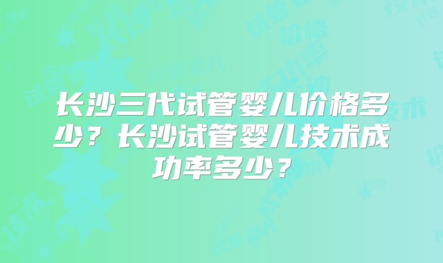 长沙三代试管婴儿价格多少？长沙试管婴儿技术成功率多少？