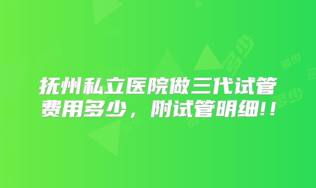 抚州私立医院做三代试管费用多少，附试管明细!！