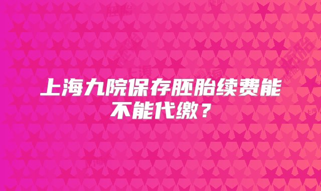 上海九院保存胚胎续费能不能代缴？