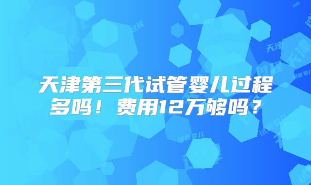 天津第三代试管婴儿过程多吗！费用12万够吗？