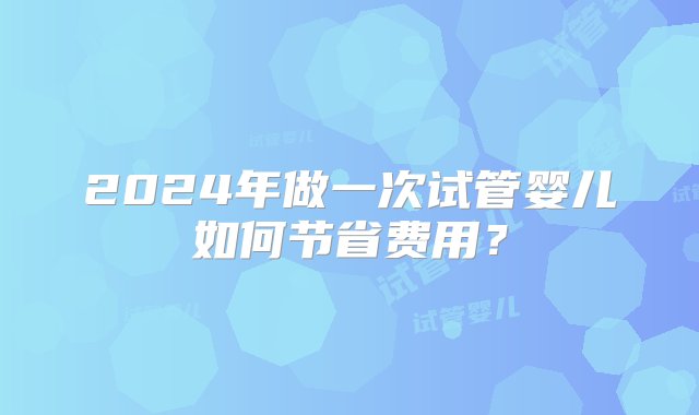 2024年做一次试管婴儿如何节省费用？