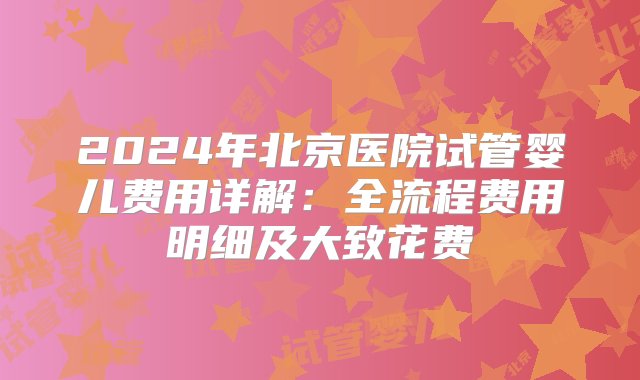 2024年北京医院试管婴儿费用详解：全流程费用明细及大致花费