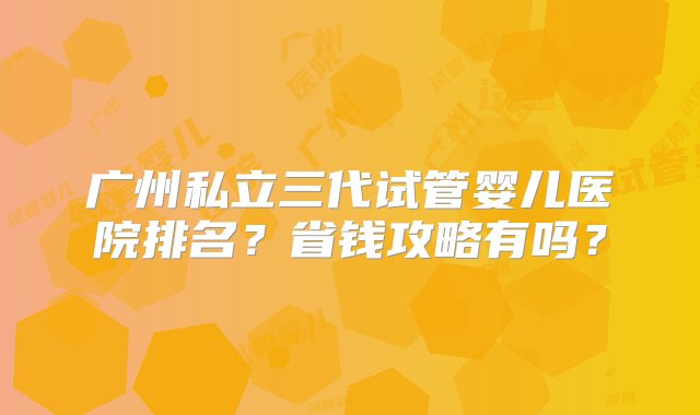 广州私立三代试管婴儿医院排名？省钱攻略有吗？