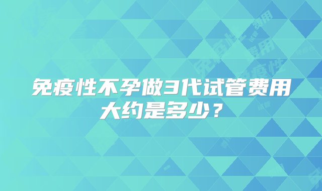 免疫性不孕做3代试管费用大约是多少？