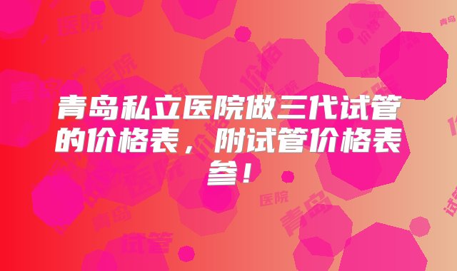 青岛私立医院做三代试管的价格表，附试管价格表参！