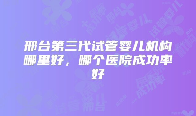 邢台第三代试管婴儿机构哪里好，哪个医院成功率好