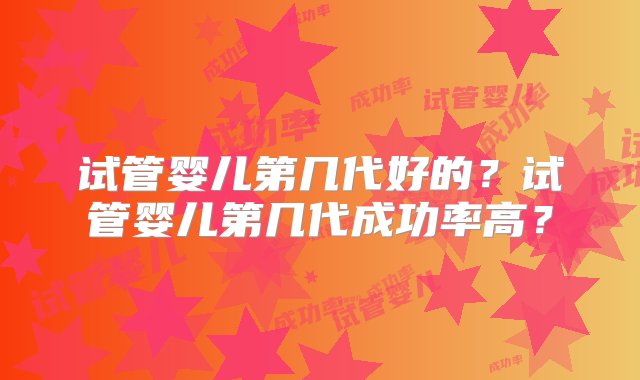 试管婴儿第几代好的？试管婴儿第几代成功率高？