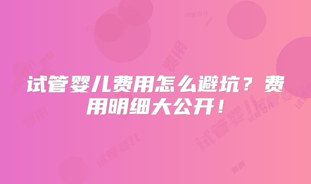 试管婴儿费用怎么避坑？费用明细大公开！