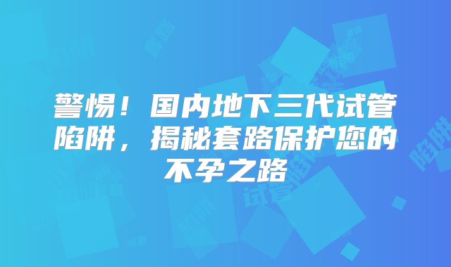 警惕！国内地下三代试管陷阱，揭秘套路保护您的不孕之路