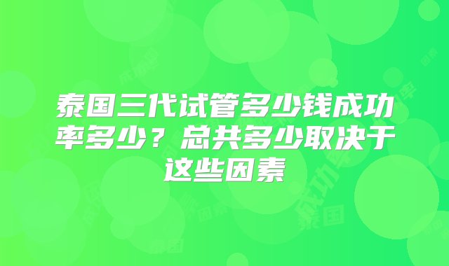 泰国三代试管多少钱成功率多少？总共多少取决于这些因素