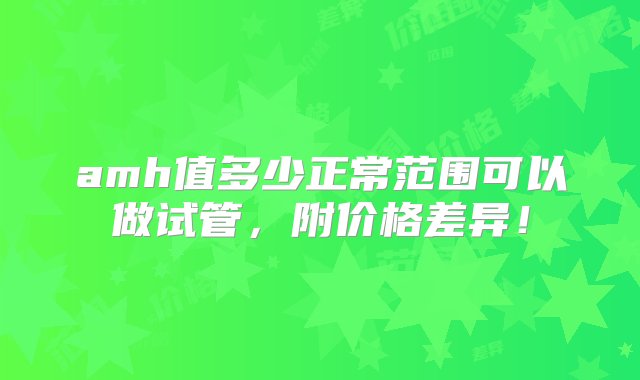 amh值多少正常范围可以做试管，附价格差异！