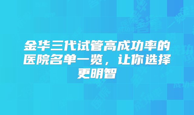 金华三代试管高成功率的医院名单一览，让你选择更明智