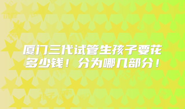 厦门三代试管生孩子要花多少钱！分为哪几部分！