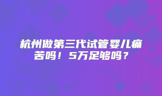 杭州做第三代试管婴儿痛苦吗！5万足够吗？