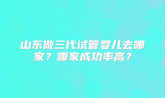 山东做三代试管婴儿去哪家？哪家成功率高？