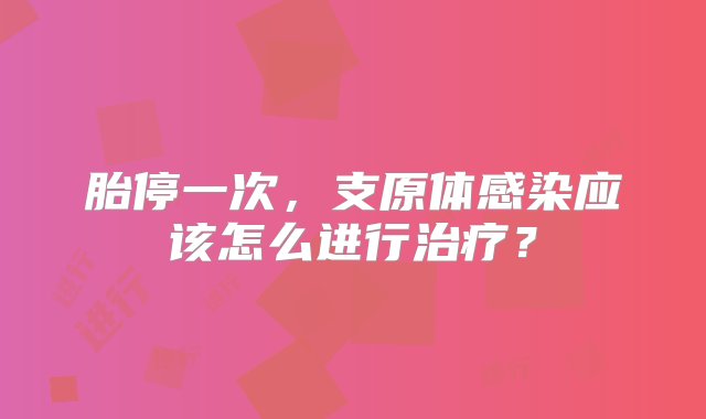 胎停一次，支原体感染应该怎么进行治疗？