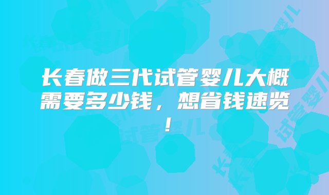 长春做三代试管婴儿大概需要多少钱，想省钱速览！