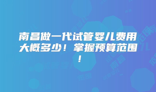 南昌做一代试管婴儿费用大概多少！掌握预算范围！