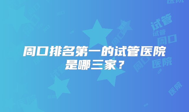 周口排名第一的试管医院是哪三家？