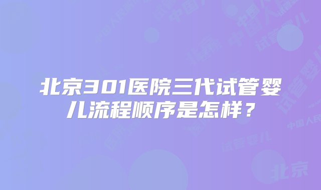 北京301医院三代试管婴儿流程顺序是怎样？